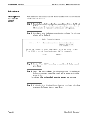 Page 92Page 84NDA-30095   Revision 1
SCHEDULED EVENTS Student Services - Administrator Guide
Print (Cont)
Printing Event 
Records On 
ScreenPrints the records of the scheduled events displayed in the events window from the 
Scheduled Events Database.
Step 1:
From the Scheduled Events Database screen (Figure 5-2), use the UP and 
DOWN arrow keys to select the events to print (in the events window). 
The records for all events shown in the window will be printed.
Step 2:
Press Ta b to select the Print command,...