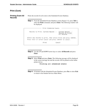 Page 93NDA-30095   Revision 1Page 85
Student Services - Administrator Guide SCHEDULED EVENTS
Print (Cont)
Printing Event All 
RecordsPrints the records for all events in the Scheduled Events Database.
Step 1:
From the Scheduled Events Database screen (Figure 5-2), press Ta b to 
select the Print command, and press Enter. The following window will 
be displayed:
Step 2:
Use the UP and DOWN arrow keys to select All Records and press
Enter. 
Step 3:
Select Print and press Enter. The following message will be...