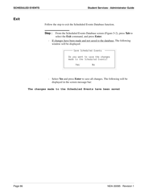 Page 94Page 86NDA-30095   Revision 1
SCHEDULED EVENTS Student Services - Administrator Guide
Exit
Follow the step to exit the Scheduled Events Database function.
Step :
From the Scheduled Events Database screen (Figure 5-2), press Ta b to 
select the Exit command, and press Enter.
-  If changes have been made and not saved to the database
, The following 
window will be displayed:
- Select Ye s and press Enter to save all changes. The following will be 
displayed in the screen message bar:
The changes made to...