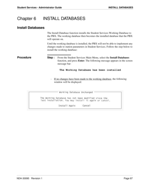 Page 95NDA-30095   Revision 1Page 87
Student Services - Administrator Guide INSTALL DATABASES
Chapter 6 INSTALL DATABASES
Install Databases
The Install Database function installs the Student Services Working Database to 
the PBX. The working database then becomes the installed database that the PBX 
will operate on.
Until the working database is installed, the PBX will not be able to implement any 
changes made to station parameters in Student Services. Follow the step below to 
install the working database:...