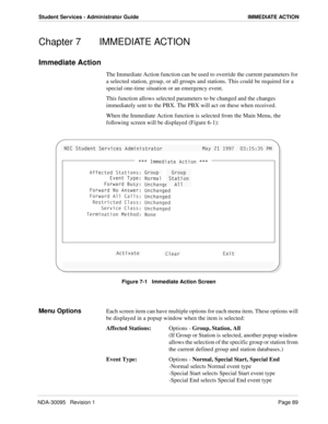 Page 97NDA-30095   Revision 1Page 89
Student Services - Administrator Guide IMMEDIATE ACTION
Chapter 7  IMMEDIATE ACTION
Immediate Action
The Immediate Action function can be used to override the current parameters for 
a selected station, group, or all groups and stations. This could be required for a 
special one-time situation or an emergency event.
This function allows selected parameters to be changed and the changes 
immediately sent to the PBX. The PBX will act on these when received.
When the Immediate...