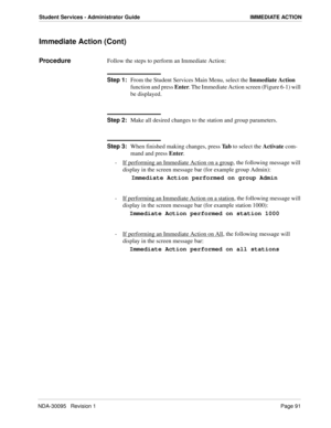 Page 99NDA-30095   Revision 1Page 91
Student Services - Administrator Guide IMMEDIATE ACTION
Immediate Action (Cont)
ProcedureFollow the steps to perform an Immediate Action:
Step 1:
From the Student Services Main Menu, select the Immediate Action 
function and press Enter. The Immediate Action screen (Figure 6-1) will 
be displayed.
Step 2:
Make all desired changes to the station and group parameters.
Step 3:
When finished making changes, press Ta b to select the Activate com-
mand and press Enter.
-  If...