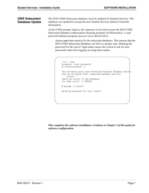 Page 11NDA-30073   Revision 1Page 7
Student Services - Installation Guide SOFTWARE INSTALLATION
UNIX Subsystem 
Database UpdateThe SCO UNIX Subsystem database must be updated for Student Services. The 
databases are updated to accept the new Student Services Station Controller 
information.
At the UNIX prompt, login as the superuser (root) and execute the SCO UNIX 
Subsystem Database authorization checking program (/tcb/bin/authck -s) and 
password deletion program (passwd -d) as shown below.
- Answer yes when...