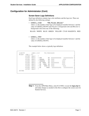 Page 15NDA-30073   Revision 1Page 11
Student Services - Installation Guide APPLICATION CONFIGURATION
Configuration for Administrator (Cont)
Screen Saver Logo Definitions
Each logo definition contains logo color attributes and the logo text. These are 
defined by the following settings:
LOGO_x_CLR“FB_FGcolor_BGcolor”
where x is the number of the logo to be displayed (number between 1 and the 
value of LOGOS_COUNT) and FGcolor is foreground color and BGcolor is 
background color from one of the following:
BLACK...