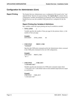 Page 16Page 12NDA-30073   Revision 1
APPLICATION CONFIGURATION Student Services - Installation Guide
Configuration for Administrator (Cont)
Report PrintingThe Student Services Administrator uses a configuration file located in the “/oai/
app/staCtrl/cfg” directory for report printing. The reports.cfg file contains the key 
configuration variables and definitions for hardcopy reports. Report printing from 
Student Services uses the available UNIX print device, configured for the site 
UAP.
Report Printing Key...