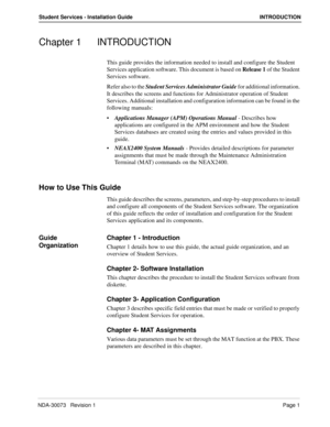 Page 5NDA-30073   Revision 1Page 1
Student Services - Installation Guide INTRODUCTION
Chapter 1 INTRODUCTION
This guide provides the information needed to install and configure the Student 
Services application software. This document is based on Release 1 of the Student 
Services software.
Refer also to the Student Services Administrator Guide for additional information. 
It describes the screens and functions for Administrator operation of Student 
Services. Additional installation and configuration...