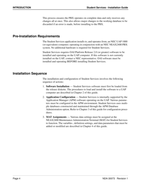 Page 8Page 4NDA-30073   Revision 1
INTRODUCTION Student Services - Installation Guide
This process ensures the PBX operates on complete data and only receives any 
changes all at once. This also allows major changes to the working database to be 
discarded if an error is made, before installing to the PBX.
Pre-Installation Requirements
The Student Services application installs to, and operates from, an NEC UAP 1000 
(or equivalent) computer; operating in conjunction with an NEC NEAX2400 PBX 
system. No...