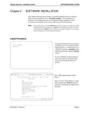 Page 9NDA-30073   Revision 1Page 5
Student Services - Installation Guide SOFTWARE INSTALLATION
Chapter 2 SOFTWARE INSTALLATION
This chapter describes the procedures to install the Student Services software. 
Some screen descriptions list an ‘Exception number’. An Exception is an 
alternate screen display that may be encountered during installation. These 
exceptions are described in the section following the Install Procedure.
Note:
Some keyboards use a marked Return
 key for the carriage return function....