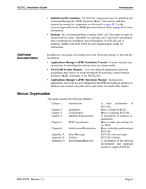 Page 11NDA-30078   Revision 1.0Page 9
UCD-XL Installation Guide Introduction
Initialization/Termination - All UCD-XL components must be initialized and 
terminated through the APM Operations Menu. These actions and their 
sequencing among the components are discussed on page 49. Use the 
instructions provided in the APM Operations Manual. Refer to page 49 for more 
information.
Backups - It is recommended that a backup of the “oai” filesystem be made on 
diskettes (device name “/dev/rfd0”) or cartridge tape...