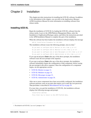 Page 13NDA-30078   Revision 1.0Page 11
UCD-XL Installation Guide Installation
Chapter 2 Installation
This chapter provides instructions for installing the UCD-XL software. In addition 
to the information in this chapter, you can refer to the Applications Manager 
(APM) Installation Manual for more information on installing software from 
release media.
Installing UCD-XL
Begin the installation of UCD-XL by loading the UCD-XL software from the 
release media. Log in to the APM Platform Management Menu, select the...