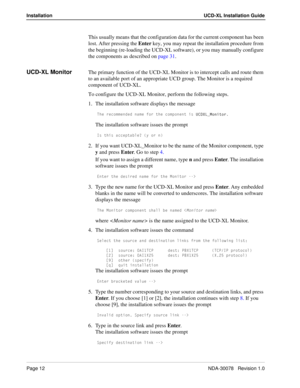 Page 14Page 12NDA-30078   Revision 1.0
Installation UCD-XL Installation Guide
This usually means that the configuration data for the current component has been 
lost. After pressing the Enter key, you may repeat the installation procedure from 
the beginning (re-loading the UCD-XL software), or you may manually configure 
the components as described on page 31.
UCD-XL MonitorThe primary function of the UCD-XL Monitor is to intercept calls and route them 
to an available port of an appropriate UCD group. The...