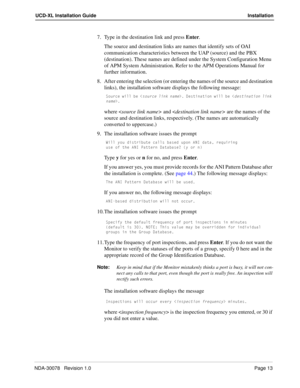 Page 15NDA-30078   Revision 1.0Page 13
UCD-XL Installation Guide Installation
7. Type in the destination link and press Enter. 
The source and destination links are names that identify sets of OAI 
communication characteristics between the UAP (source) and the PBX 
(destination). These names are defined under the System Configuration Menu 
of APM System Administration. Refer to the APM Operations Manual for 
further information.
8. After entering the selection (or entering the names of the source and...