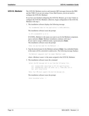 Page 20Page 18NDA-30078   Revision 1.0
Installation UCD-XL Installation Guide
UCD-XL MediatorThe UCD-XL Mediator receives and transmits MCI messages between the PBX 
and the VMS. If you are not using a Voice Mail System, you do not need to 
configure the UCD-XL Mediator.
If you have just finished configuring the UCD-XL Monitor, go to step 3 below to 
configure the UCD-XL Mediator; otherwise, begin configuration of the UCD-XL 
Mediator with step 1.
1. The installation software displays the following message
DXU...