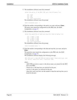 Page 22Page 20NDA-30078   Revision 1.0
Installation UCD-XL Installation Guide
9. The installation software issues the command
CU\USd dXU `QbYdi _V dXU @2Hµc =39 `_bd Vb_] V_\\_gY^W \Ycd*
K M ^_^U
K!M _TT
KM UfU^
KaM aeYd Y^cdQ\\QdY_^
The installation software issues the prompt
5^dUb RbQS[UdUT fQ\eU .
10. Type the number corresponding to the parity you want, and press Enter.
The parity must match the configuration on the PBX side. See MAT 
Assignments, on page 47.
11. The installation software issues the...