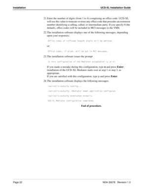 Page 24Page 22NDA-30078   Revision 1.0
Installation UCD-XL Installation Guide
21. Enter the number of digits (from 1 to 4) comprising an office code. UCD-XL 
will use this value to truncate or erase any office code that precedes an extension 
number identifying a calling, called, or intermediate party. If you specify 0 (the 
default), office codes will be included in MCI messages to the VMS. 
22. The installation software displays one of the following messages, depending 
upon your responses:
?VVYSU S_TUc _V...