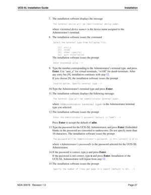 Page 29NDA-30078   Revision 1.0Page 27
UCD-XL Installation Guide Installation
7. The installation software displays the message
DXU dUb]Y^Q\ TUfYSU gY\\ RU TUf,dUb]Y^Q\ TUfYSU ^Q]U.
where  is the device name assigned to the 
Administrator’s terminal.
8. The installation software issues the command
CU\USd dXU dUb]Y^Q\ di`U Vb_] V_\\_gY^W \Ycd*
K!M Q^cYOQ
KM fd!  
K)M _dXUb c`USYVi
KaM aeYd Y^cdQ\\QdY_^
The installation software issues the prompt
5^dUb RbQS[UdUT fQ\eU .
9. Type the number corresponding to...