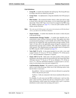 Page 45NDA-30078   Revision 1.0Page 43
UCD-XL Installation Guide Database Requirements
Field Definitions: 
Group ID - A number that identifies the UCD group. The Group ID must
be unique. Records are ordered by group ID.
Group Name - An alphanumeric string that identifies the UCD group in
reports.
Pilot Number - The monitored number which a caller must dial in order
to access one of the ports in the group, or to be routed based upon ANI
data (if the “Check ANI” flag is set). It must be assigned in the PBX...