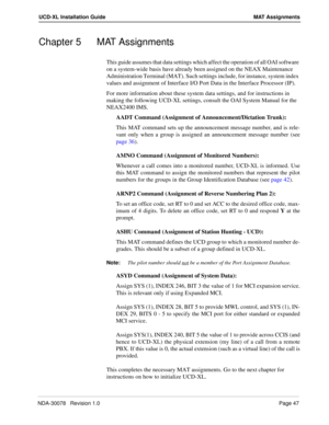 Page 49NDA-30078   Revision 1.0Page 47
UCD-XL Installation Guide MAT Assignments
Chapter 5 MAT Assignments
This guide assumes that data settings which affect the operation of all OAI software 
on a system-wide basis have already been assigned on the NEAX Maintenance 
Administration Terminal (MAT). Such settings include, for instance, system index 
values and assignment of Interface I/O Port Data in the Interface Processor (IP).
For more information about these system data settings, and for instructions in...