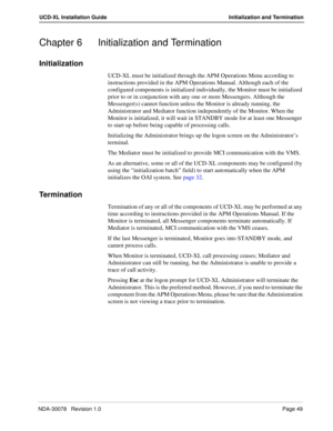 Page 51NDA-30078   Revision 1.0Page 49
UCD-XL Installation Guide Initialization and Termination
Chapter 6 Initialization and Termination
Initialization
UCD-XL must be initialized through the APM Operations Menu according to 
instructions provided in the APM Operations Manual. Although each of the 
configured components is initialized individually, the Monitor must be initialized 
prior to or in conjunction with any one or more Messengers. Although the 
Messenger(s) cannot function unless the Monitor is already...