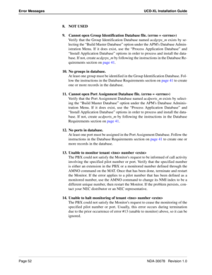 Page 54Page 52NDA-30078   Revision 1.0
Error Messages UCD-XL Installation Guide
8. NOT USED
9. Cannot open Group Identification Database file. (errno = )
Verify that the Group Identification Database named ucdgrps_m exists by se-
lecting the “Build Master Database” option under the APMs Database Admin-
istration Menu. If it does exist, use the “Process Application Database” and
“Install Application Database” options in order to process and install the data-
base. If not, create ucdgrps_m by following the...