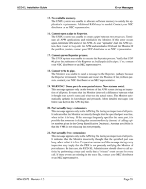 Page 55NDA-30078   Revision 1.0Page 53
UCD-XL Installation Guide Error Messages
15. No available memory.
The UNIX system was unable to allocate sufficient memory to satisfy the ap-
plications requirements. Additional RAM may be needed. Contact your NEC
distributor or an NEC representative.
16. Cannot open a pipe to Reporter.
The UNIX system was unable to create a pipe between two processes. Termi-
nate all APM applications and reinitialize the Monitor. If this error occurs
again, terminate OAI and exit the APM....