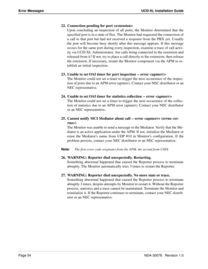 Page 56Page 54NDA-30078   Revision 1.0
Error Messages UCD-XL Installation Guide
22. Connection pending for port 
Upon concluding an inspection of all ports, the Monitor determined that the
specified port is in a state of flux. The Monitor had requested the connection of
a call to that port but had not received a response from the PBX yet. Usually
the port will become busy shortly after this message appears. If this message
occurs for the same port during every inspection, examine a trace of call activ-
ity via...