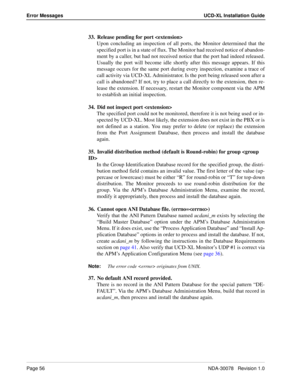 Page 58Page 56NDA-30078   Revision 1.0
Error Messages UCD-XL Installation Guide
33. Release pending for port 
Upon concluding an inspection of all ports, the Monitor determined that the
specified port is in a state of flux. The Monitor had received notice of abandon-
ment by a caller, but had not received notice that the port had indeed released.
Usually the port will become idle shortly after this message appears. If this
message occurs for the same port during every inspection, examine a trace of
call...