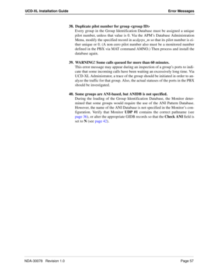 Page 59NDA-30078   Revision 1.0Page 57
UCD-XL Installation Guide Error Messages
38. Duplicate pilot number for group 
Every group in the Group Identification Database must be assigned a unique
pilot number, unless that value is 0. Via the APM’s Database Administration
Menu, modify the specified record in ucdgrps_m so that its pilot number is ei-
ther unique or 0. (A non-zero pilot number also must be a monitored number
defined in the PBX via MAT command AMNO.) Then process and install the
database again.
39....