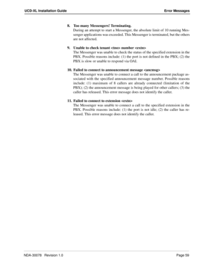 Page 61NDA-30078   Revision 1.0Page 59
UCD-XL Installation Guide Error Messages
8. Too many Messengers! Terminating.
During an attempt to start a Messenger, the absolute limit of 10 running Mes-
senger applications was exceeded. This Messenger is terminated, but the others
are not affected.
9. Unable to check tenant  number 
The Messenger was unable to check the status of the specified extension in the
PBX. Possible reasons include: (1) the port is not defined in the PBX; (2) the
PBX is slow or unable to...