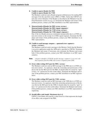 Page 63NDA-30078   Revision 1.0Page 61
UCD-XL Installation Guide Error Messages
8. Unable to spawn Reader for PBX
Unable to spawn Reader for VMS
The Mediator could not start a Reader program (child process) for reading MCI
messages from the specified source (PBX or VMS). Verify that UDP #5 con-
tains the correct filename of the Reader as described in the Mediator User-de-
fined Parameters section on 
page 38. Terminate the Mediator and restart. If the
problem persists, contact your NEC distributor or an NEC...