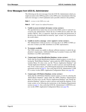 Page 64Page 62NDA-30078   Revision 1.0
Error Messages UCD-XL Installation Guide
Error Messages from UCD-XL Administrator
The following are the error messages from the UCD-XL Administrator which you 
might encounter in the APM log and/or on the APM screen. Immediately following 
each error message is a brief explanation and a possible solution to the problem.
Note 1:
 is the UNIX error code.
Note 2:
“UDP” means User-defined Parameter.
1. Unable to access terminal  (errno ).
The specified device name does not...