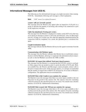 Page 65NDA-30078   Revision 1.0Page 63
UCD-XL Installation Guide Error Messages
Informational Messages from UCD-XL
The following are the informational messages you might encounter when running 
UCD-XL.  Immediately following each message is a brief explanation.
Note:
“UDP” means User-defined Parameter.
 calls are currently queued.
This message from the Monitor may appear after an inspection of all ports in a
group. It specifies the quantity of incoming calls waiting to be connected to a port
as the inspection...