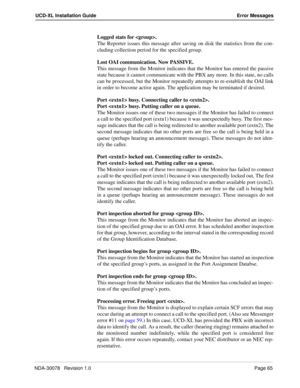 Page 67NDA-30078   Revision 1.0Page 65
UCD-XL Installation Guide Error Messages
Logged stats for . 
The Reporter issues this message after saving on disk the statistics from the con-
cluding collection period for the specified group.
Lost OAI communication. Now PASSIVE.
This message from the Monitor indicates that the Monitor has entered the passive
state because it cannot communicate with the PBX any more. In this state, no calls
can be processed, but the Monitor repeatedly attempts to re-establish the OAI...