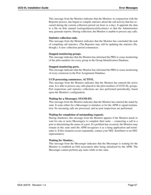 Page 69NDA-30078   Revision 1.0Page 67
UCD-XL Installation Guide Error Messages
This message from the Monitor indicates that the Monitor, in conjunction with the
Reporter process, has begun to compile statistics about the call activity that has oc-
curred during the current collection period (an hour or a day). It appends the data
to a file on disk (named /oai/app/data/ucdxl/ucdstats) so that the Administrator
may generate reports. During collection, the Monitor is unable to process any calls.
Statistics...