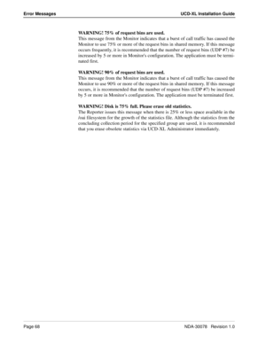 Page 70Page 68NDA-30078   Revision 1.0
Error Messages UCD-XL Installation Guide
WARNING! 75% of request bins are used.
This message from the Monitor indicates that a burst of call traffic has caused the
Monitor to use 75% or more of the request bins in shared memory. If this message
occurs frequently, it is recommended that the number of request bins (UDP #7) be
increased by 5 or more in Monitors configuration. The application must be termi-
nated first.
WARNING! 90% of request bins are used.
This message from...