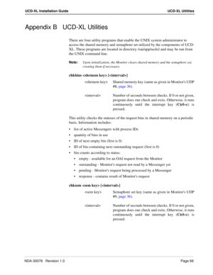 Page 71NDA-30078   Revision 1.0Page 69
UCD-XL Installation Guide UCD-XL Utilities
Appendix B UCD-XL Utilities
There are four utility programs that enable the UNIX system administrator to 
access the shared memory and semaphore set utilized by the components of UCD-
XL. These programs are located in directory /oai/app/ucdxl and may be run from 
the UNIX command line. 
Note:
Upon initialization, the Monitor clears shared memory and the semaphore set, 
creating them if necessary.
chkbins  []
 Shared memory key...