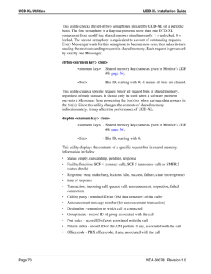 Page 72Page 70NDA-30078   Revision 1.0
UCD-XL Utilities UCD-XL Installation Guide
This utility checks the set of two semaphores utilized by UCD-XL on a periodic 
basis. The first semaphore is a flag that prevents more than one UCD-XL 
component from modifying shared memory simultaneously: 1 = unlocked, 0 = 
locked. The second semaphore is equivalent to a count of outstanding requests. 
Every Messenger waits for this semaphore to become non-zero, then takes its turn 
reading the next outstanding request in...