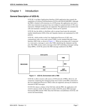 Page 9NDA-30078   Revision 1.0Page 7
UCD-XL Installation Guide Introduction
Chapter 1 Introduction
General Description of UCD-XL
UCD-XL is an Open Applications Interface (OAI) application that expands the 
capabilities of Uniform Call Distribution (UCD) in the NEAX2400 PBX. Although 
the PBX is limited to 60 extensions in a UCD group, this application can route a 
call to any extension in a group of any size (subject to a practical limit of 150 voice 
mail ports). Multiple UCD groups are supported. The...