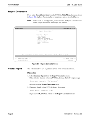 Page 12Page 6NDA-24169   Revision 2.0
Administration UCD - XL User Guide
Report Generation
If you select Report Generation from the UCD-XL Main Menu, the menu shown 
in Figure 2-3 displays. This menu has seven entries; each is described below. 
Note:
Unless UCD-XL is configured to produce statistics, the Report Generation com-
mands will fail, because the statistics file does not exist.
Figure 2-3   Report Generation menu
Create a ReportThis selection allows you to generate reports of the collected statistics....