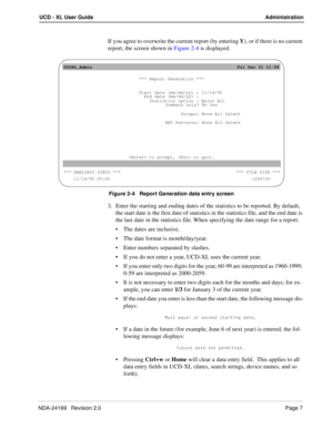 Page 13NDA-24169   Revision 2.0Page 7
UCD - XL User Guide Administration
If you agree to overwrite the current report (by entering Y), or if there is no current 
report, the screen shown in Figure 2-4 is displayed.
Figure 2-4   Report Generation data entry screen
3. Enter the starting and ending dates of the statistics to be reported. By default, 
the start date is the first date of statistics in the statistics file, and the end date is 
the last date in the statistics file. When specifying the date range for a...