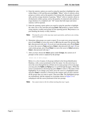 Page 14Page 8NDA-24169   Revision 2.0
Administration UCD - XL User Guide
4. Enter the statistics option you want by using the spacebar to highlight the value 
(either Major or All) and then pressing Enter. “Major” refers to statistics about 
groups as a whole, such as the quantity of incoming calls, the quantity of queued 
calls, and the average duration of queuing. “Minor” refers to statistics about in-
dividual ports within a group, such as the quantity of connected calls and the av-
erage duration of a...