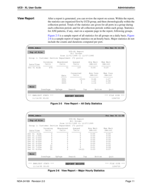 Page 17NDA-24169   Revision 2.0Page 11
UCD - XL User Guide Administration
View ReportAfter a report is generated, you can review the report on screen. Within the report, 
the statistics are organized first by UCD group, and then chronologically within the 
collection period. Totals of the statistics are given for all ports in a group during 
each collection period, and for all collection periods within each group. Statistics 
for ANI patterns, if any, start on a separate page in the report, following groups....