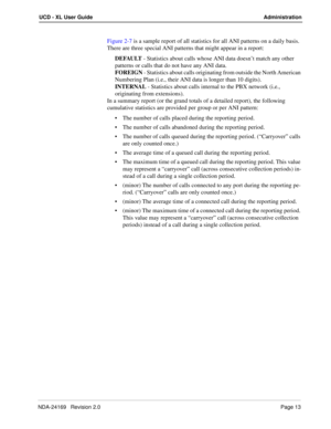 Page 19NDA-24169   Revision 2.0Page 13
UCD - XL User Guide Administration
Figure 2-7 is a sample report of all statistics for all ANI patterns on a daily basis. 
There are three special ANI patterns that might appear in a report:
DEFAULT - Statistics about calls whose ANI data doesn’t match any other 
patterns or calls that do not have any ANI data.
FOREIGN - Statistics about calls originating from outside the North American 
Numbering Plan (i.e., their ANI data is longer than 10 digits).
INTERNAL - Statistics...