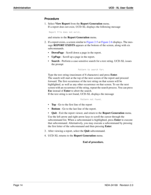 Page 20Page 14NDA-24169   Revision 2.0
Administration UCD - XL User Guide
Procedure
1. Select View Report from the Report Generation menu.
If a report does not exist, UCD-XL displays the following message
BU`_bd VY\U T_Uc ^_d UhYcd
and returns to the Report Generation menu.
2. If a report exists, a screen similar to Figure 2-5 or Figure 2-6 displays. The mes-
sage REPORT EXISTS appears at the bottom of the screen, along with six 
subcommands.
DownPage - Scroll down a page in the report.
UpPage - Scroll up a...