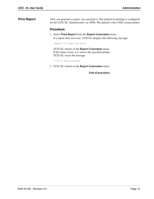 Page 21NDA-24169   Revision 2.0Page 15
UCD - XL User Guide Administration
Print ReportAfter you generate a report, you can print it. The method of printing is configured 
for the UCD-XL Administrator via APM. The default is the UNIX system printer.
Procedure
1. Select Print Report from the Report Generation menu.
If a report does not exist, UCD-XL displays the following message:
BU`_bd VY\U T_Uc ^_d UhYcd
UCD-XL returns to the Report Generation menu.
If the report exists, it is sent to the specified printer....