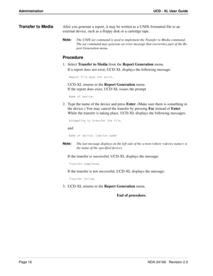 Page 22Page 16NDA-24169   Revision 2.0
Administration UCD - XL User Guide
Transfer to MediaAfter you generate a report, it may be written as a UNIX-formatted file to an 
external device, such as a floppy disk or a cartridge tape. 
Note:
The UNIX tar command is used to implement the Transfer to Media command. 
The tar command may generate an error message that overwrites part of the Re-
port Generation menu.
Procedure
1. Select Transfer to Media from the Report Generation menu.
If a report does not exist, UCD-XL...