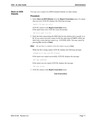 Page 23NDA-24169   Revision 2.0Page 17
UCD - XL User Guide Administration
Store on DOS 
DisketteYou may save a report on a DOS-formatted diskette (or other media).
Procedure
1. Select Store on DOS Diskette from the Report Generation menu. If a report 
does not exist, UCD-XL displays the following message:
BU`_bd VY\U T_Uc ^_d UhYcd
UCD-XL returns to the Report Generation menu.
If the report does exist, UCD-XL issues the prompt:
4?C TbYfU \QRU\ 1 _b 2*
2. Enter the letter representing the DOS label for the...