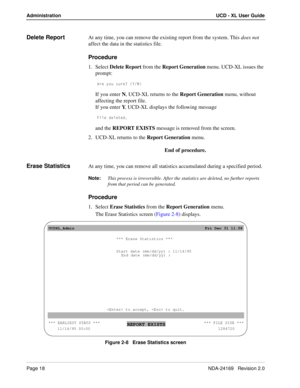 Page 24Page 18NDA-24169   Revision 2.0
Administration UCD - XL User Guide
Delete ReportAt any time, you can remove the existing report from the system. This does not 
affect the data in the statistics file.
Procedure
1. Select Delete Report from the Report Generation menu. UCD-XL issues the 
prompt:
1bU i_e cebU/ I>
If you enter N, UCD-XL returns to the Report Generation menu, without 
affecting the report file.
If you enter Y, UCD-XL displays the following message
6Y\U TU\UdUT
and the REPORT EXISTS message...