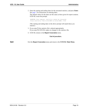 Page 25NDA-24169   Revision 2.0Page 19
UCD - XL User Guide Administration
2. Enter the starting and ending dates for the unwanted statistics, and press Enter.
See page 7 for instructions on entering dates.
The default values for the dates are the same as those given for report creation.
UCD-XL issues the prompt:
G1B>9>7* ?^SU bU]_fUT cdQdYcdYSc SQ^^_d RU bUS_fUbUT
5bQcU cdQdYcdYSc Vb_] !!!$!))% d_  ! !!))&* I>
(The starting and ending dates in the above prompt will match those you 
entered.)
3. If you...