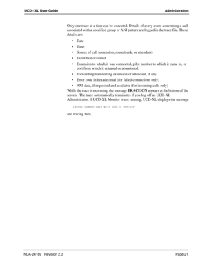 Page 27NDA-24169   Revision 2.0Page 21
UCD - XL User Guide Administration
Only one trace at a time can be executed. Details of every event concerning a call 
associated with a specified group or ANI pattern are logged in the trace file. These 
details are:
Date
Time
Source of call (extension, route/trunk, or attendant)
Event that occurred
Extension to which it was connected, pilot number to which it came in, or 
port from which it released or abandoned.
Forwarding/transferring extension or attendant, if...